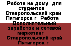 Работа на дому (для студентов) - Ставропольский край, Пятигорск г. Работа » Дополнительный заработок и сетевой маркетинг   . Ставропольский край,Пятигорск г.